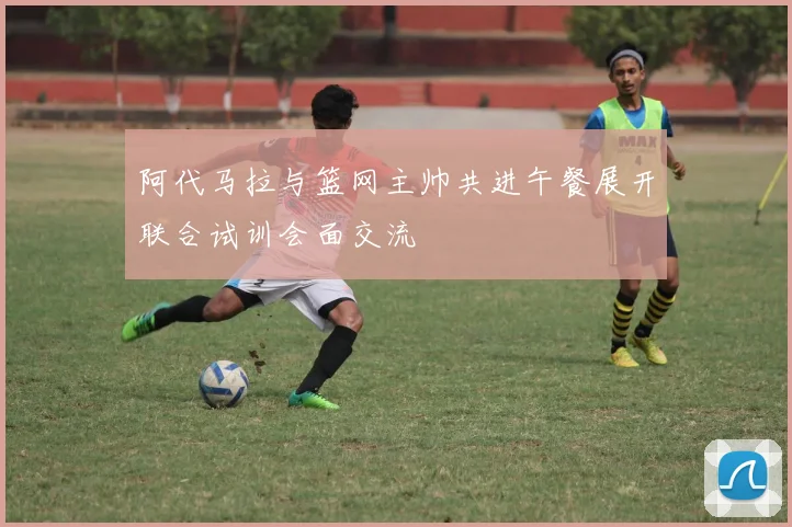 阿代马拉与篮网主帅共进午餐展开联合试训会面交流