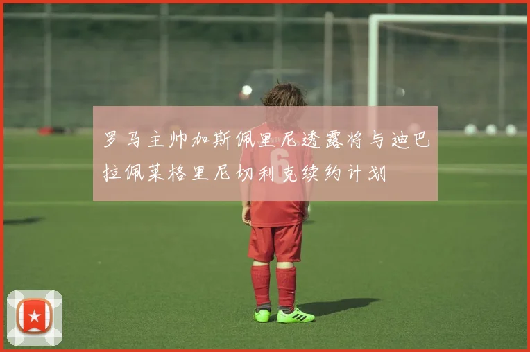 罗马主帅加斯佩里尼透露将与迪巴拉佩莱格里尼切利克续约计划