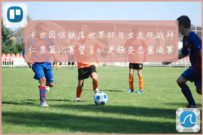 卡尔因伤缺席世界杯与女友观战拜仁男篮比赛誓言以更强姿态重返赛场