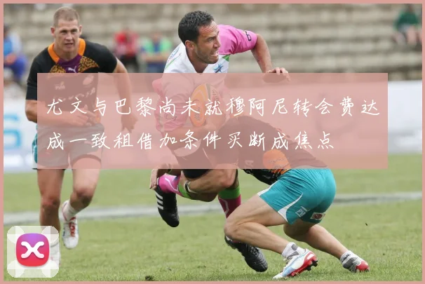 尤文与巴黎尚未就穆阿尼转会费达成一致租借加条件买断成焦点