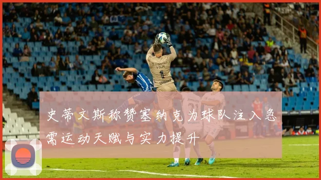 史蒂文斯称赞塞纳克为球队注入急需运动天赋与实力提升