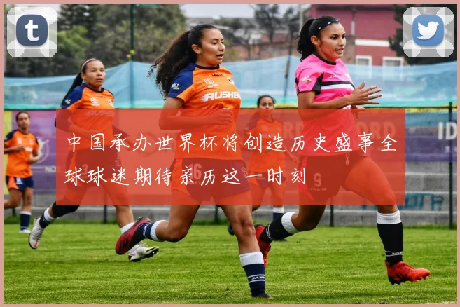 中国承办世界杯将创造历史盛事全球球迷期待亲历这一时刻