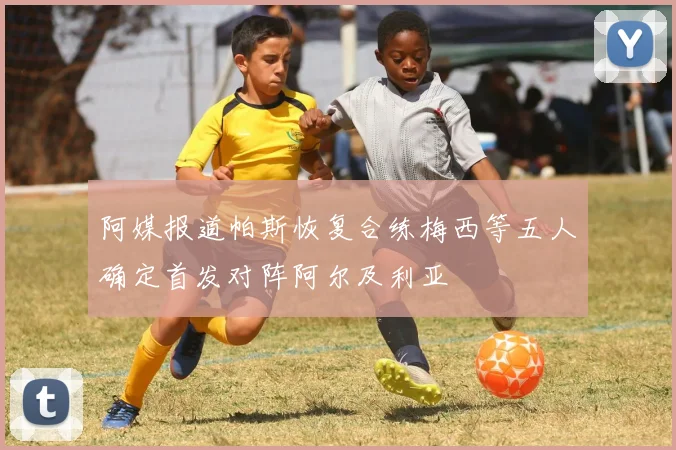阿媒报道帕斯恢复合练梅西等五人确定首发对阵阿尔及利亚