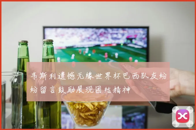 韦斯利遗憾无缘世界杯巴西队友纷纷留言鼓励展现团结精神