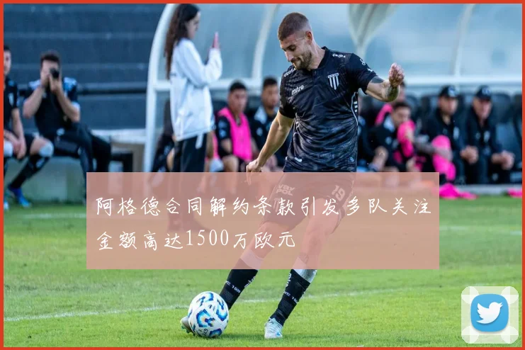 阿格德合同解约条款引发多队关注金额高达1500万欧元