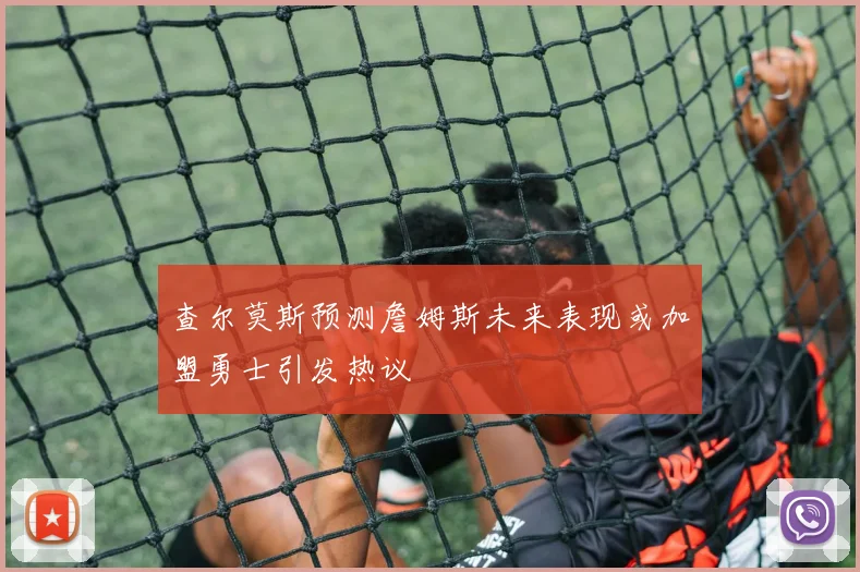 查尔莫斯预测詹姆斯未来表现或加盟勇士引发热议