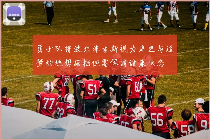勇士队将波尔津吉斯视为库里与追梦的理想搭档但需保持健康状态
