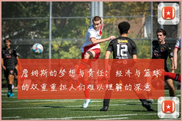 詹姆斯的梦想与责任：经济与篮球的双重重担人们难以理解的深意